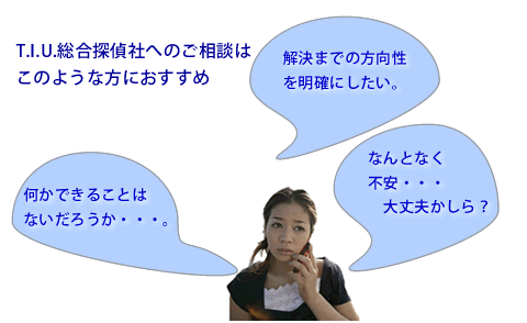 T.I.U.総合探偵社へのご相談は解決までの方向性を明確にしたい方やなんとなく不安な方、なにかしたいけれど何をすれば良いかわからない方におすすめです。
